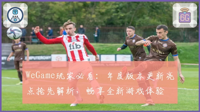 WeGame玩家必看：年度版本更新亮点抢先解析，畅享全新游戏体验