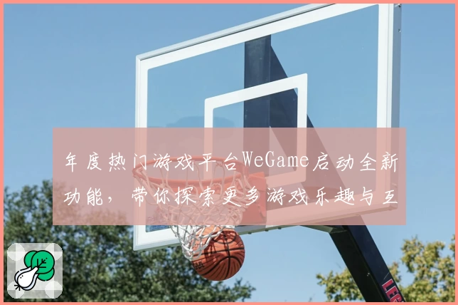 年度热门游戏平台WeGame启动全新功能，带你探索更多游戏乐趣与互动体验