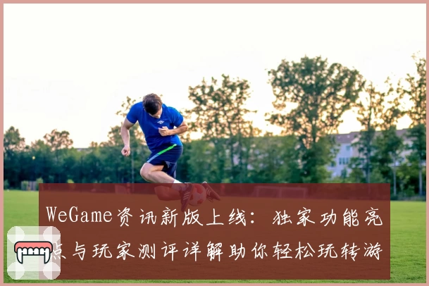 WeGame资讯新版上线：独家功能亮点与玩家测评详解助你轻松玩转游戏世界
