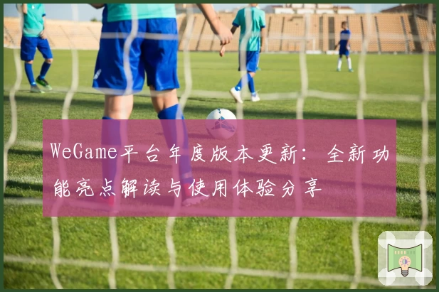 WeGame平台年度版本更新：全新功能亮点解读与使用体验分享