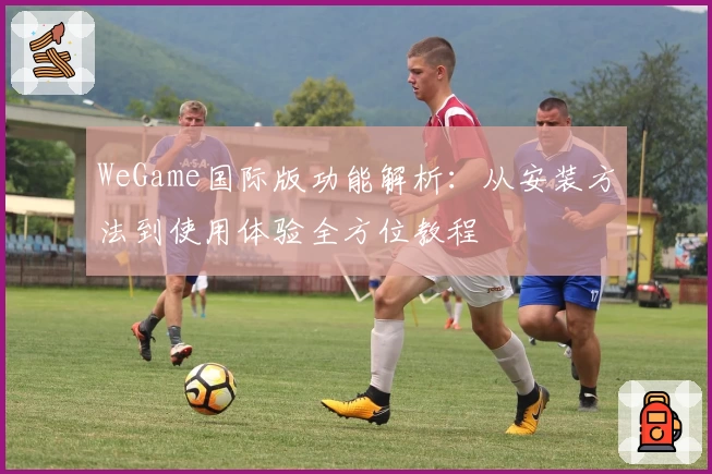 WeGame国际版功能解析：从安装方法到使用体验全方位教程