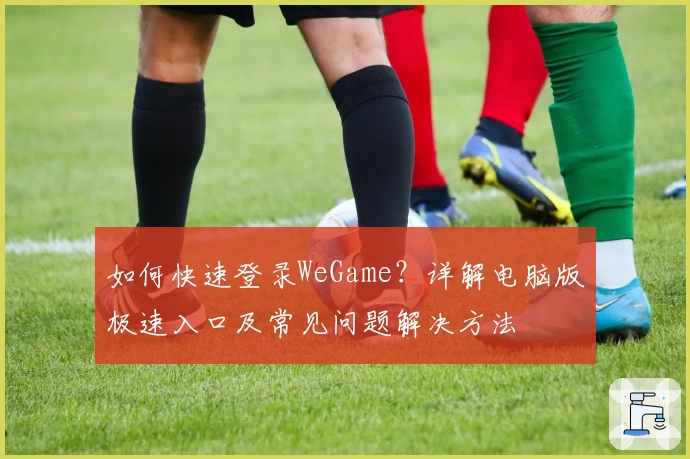 如何快速登录WeGame？详解电脑版极速入口及常见问题解决方法
