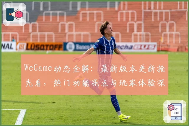 WeGame动态全解：最新版本更新抢先看，热门功能亮点与玩家体验深度测评
