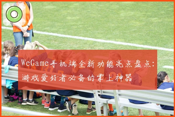 WeGame手机端全新功能亮点盘点：游戏爱好者必备的掌上神器