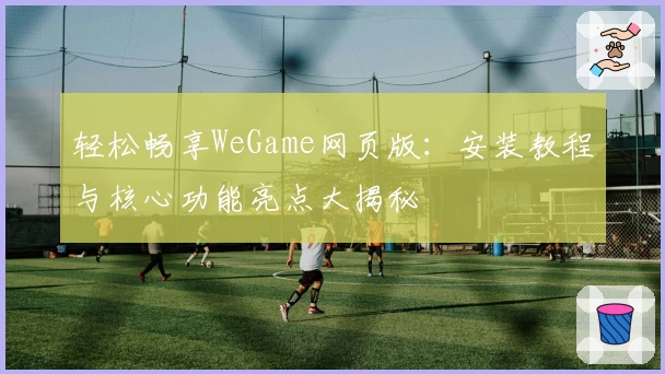轻松畅享WeGame网页版：安装教程与核心功能亮点大揭秘