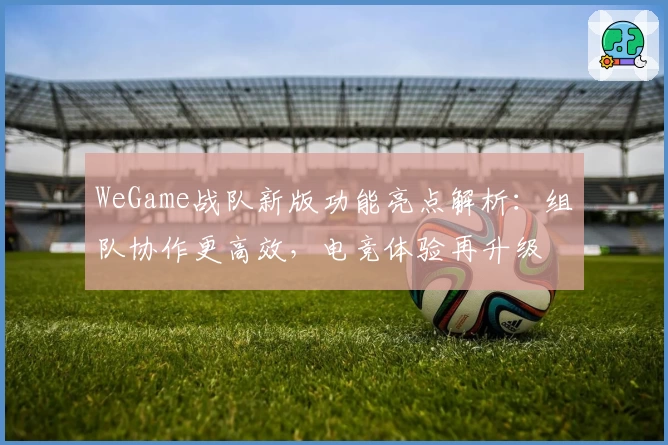 WeGame战队新版功能亮点解析：组队协作更高效，电竞体验再升级