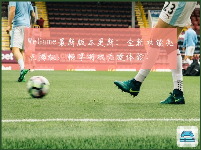 WeGame最新版本更新:全新功能亮点揭秘,畅享游戏无缝体验!