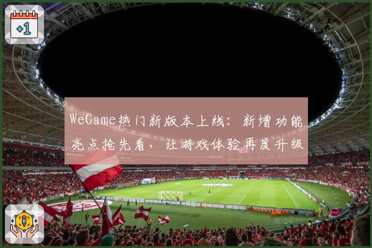 WeGame热门新版本上线：新增功能亮点抢先看，让游戏体验再度升级