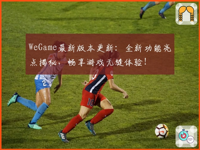 WeGame最新版本更新：全新功能亮点揭秘，畅享游戏无缝体验！