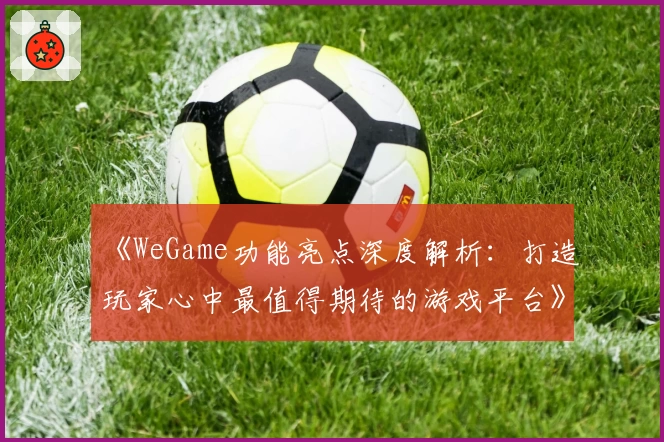 《WeGame功能亮点深度解析:打造玩家心中最值得期待的游戏平台》