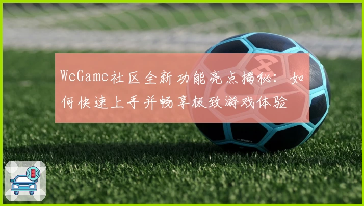 WeGame社区全新功能亮点揭秘：如何快速上手并畅享极致游戏体验