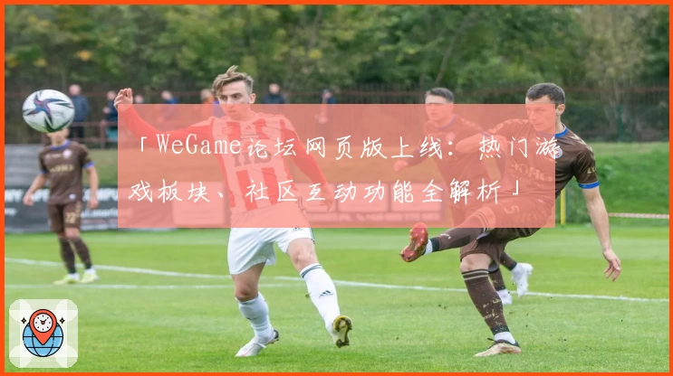 「WeGame论坛网页版上线：热门游戏板块、社区互动功能全解析」