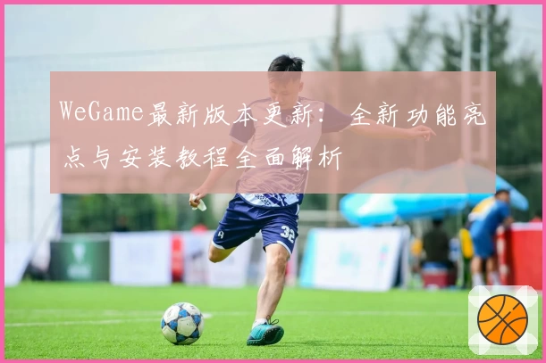 WeGame最新版本更新：全新功能亮点与安装教程全面解析