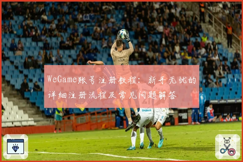 WeGame账号注册教程：新手无忧的详细注册流程及常见问题解答