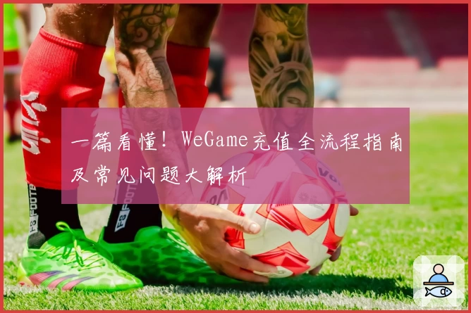 一篇看懂！WeGame充值全流程指南及常见问题大解析