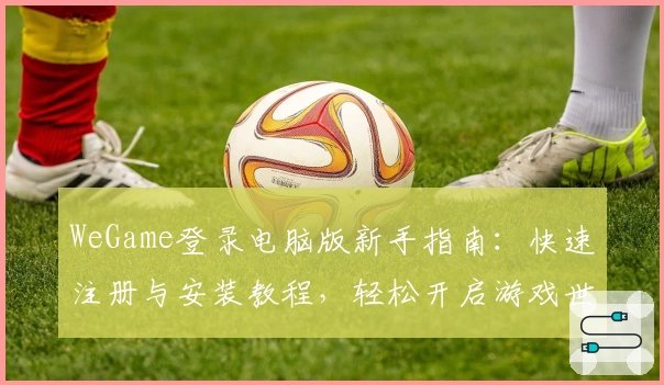 WeGame登录电脑版新手指南：快速注册与安装教程，轻松开启游戏世界