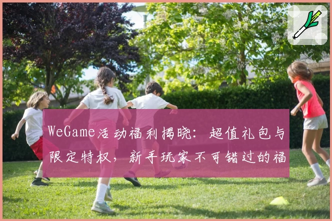 WeGame活动福利揭晓：超值礼包与限定特权，新手玩家不可错过的福利盛宴