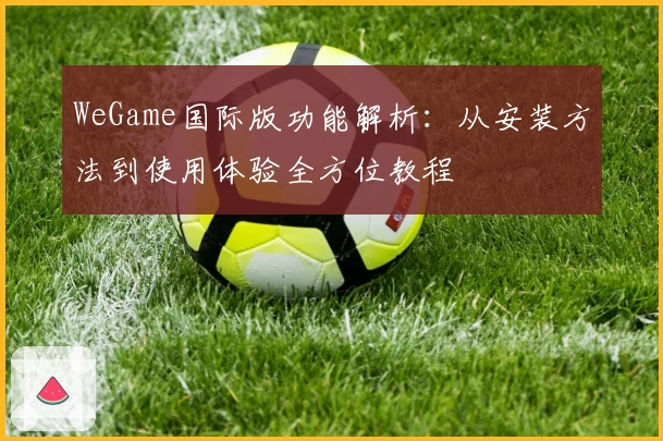 WeGame国际版功能解析：从安装方法到使用体验全方位教程