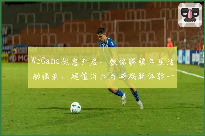 WeGame优惠开启,教你解锁年度活动福利,超值折扣与游戏新体验一网打尽