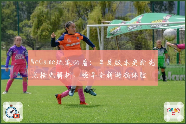 WeGame玩家必看：年度版本更新亮点抢先解析，畅享全新游戏体验