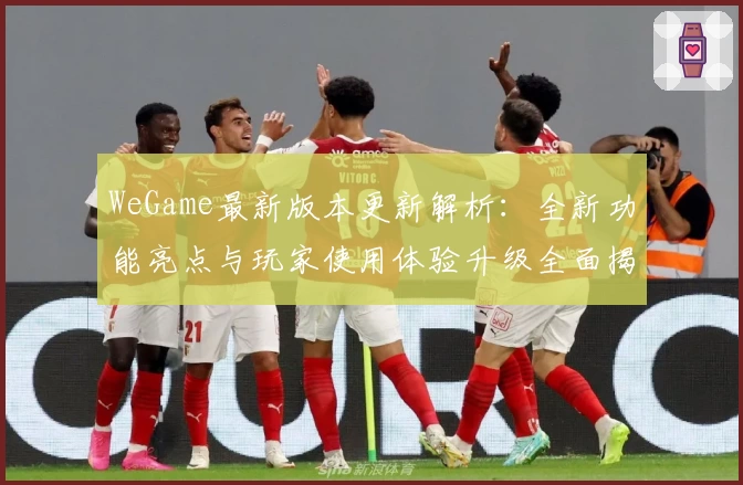 WeGame最新版本更新解析：全新功能亮点与玩家使用体验升级全面揭晓