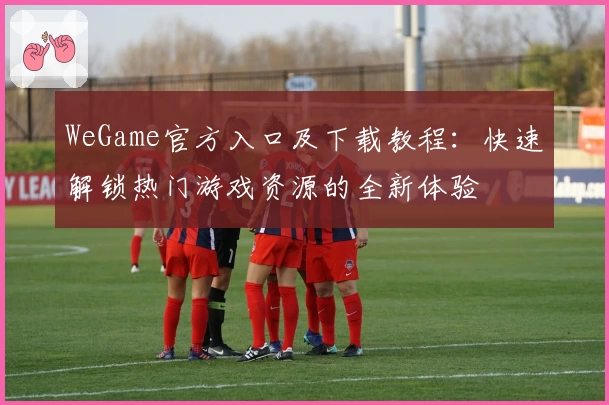 WeGame官方入口及下载教程：快速解锁热门游戏资源的全新体验