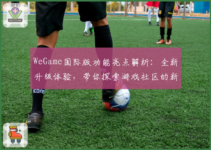WeGame国际版功能亮点解析：全新升级体验，带你探索游戏社区的新世界