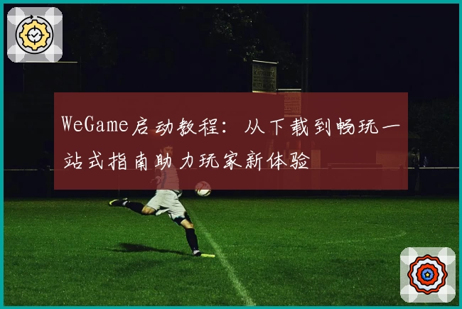 WeGame启动教程：从下载到畅玩一站式指南助力玩家新体验