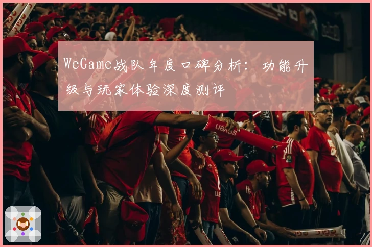 WeGame战队年度口碑分析：功能升级与玩家体验深度测评