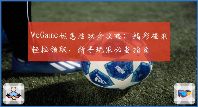 WeGame优惠活动全攻略：精彩福利轻松领取，新手玩家必备指南