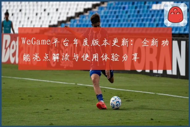 WeGame平台年度版本更新：全新功能亮点解读与使用体验分享