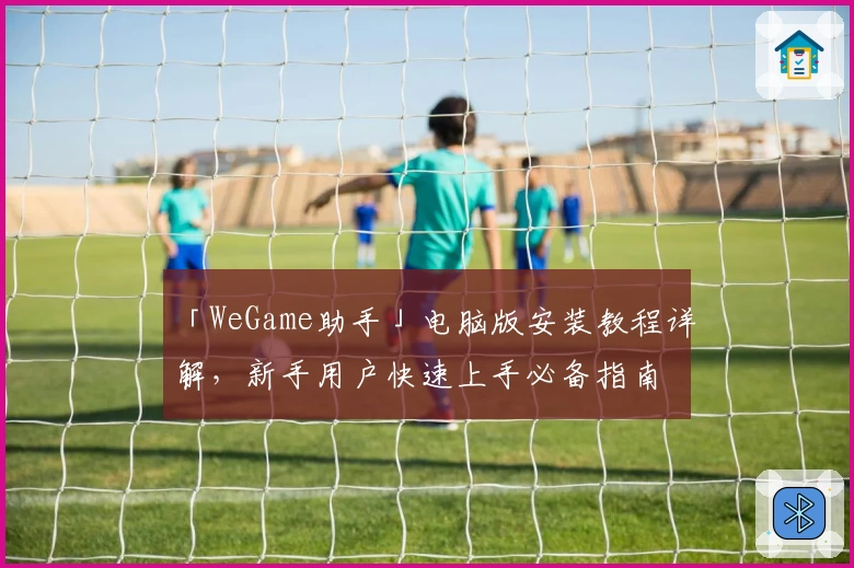「WeGame助手」电脑版安装教程详解，新手用户快速上手必备指南