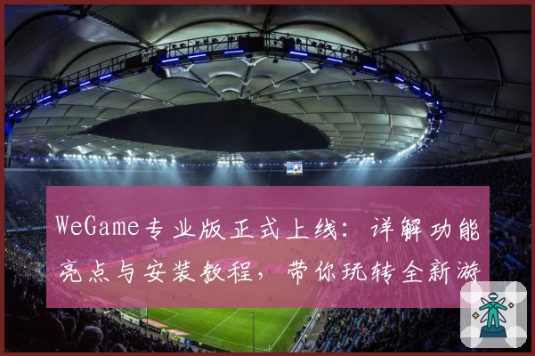 WeGame专业版正式上线：详解功能亮点与安装教程，带你玩转全新游戏体验